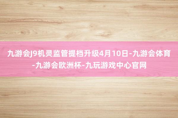 九游会J9机灵监管提档升级4月10日-九游会体育-九游会欧洲杯-九玩游戏中心官网