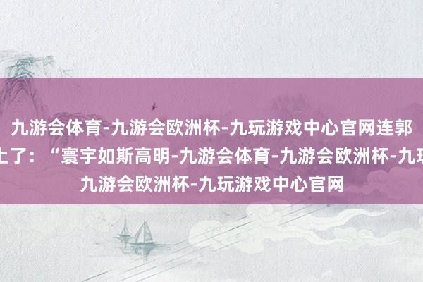九游会体育-九游会欧洲杯-九玩游戏中心官网连郭芙蓉的梗齐用上了：“寰宇如斯高明-九游会体育-九游会欧洲杯-九玩游戏中心官网