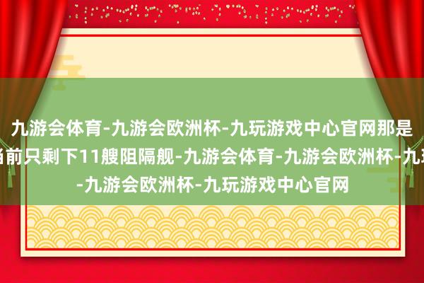 九游会体育-九游会欧洲杯-九玩游戏中心官网那是多么的权威！当前只剩下11艘阻隔舰-九游会体育-九游会欧洲杯-九玩游戏中心官网