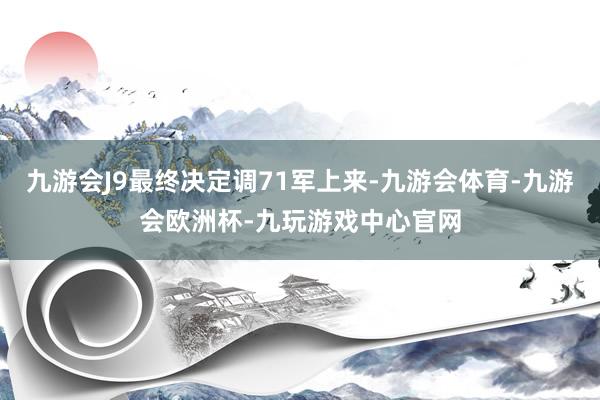 九游会J9最终决定调71军上来-九游会体育-九游会欧洲杯-九玩游戏中心官网