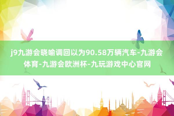 j9九游会晓喻调回以为90.58万辆汽车-九游会体育-九游会欧洲杯-九玩游戏中心官网