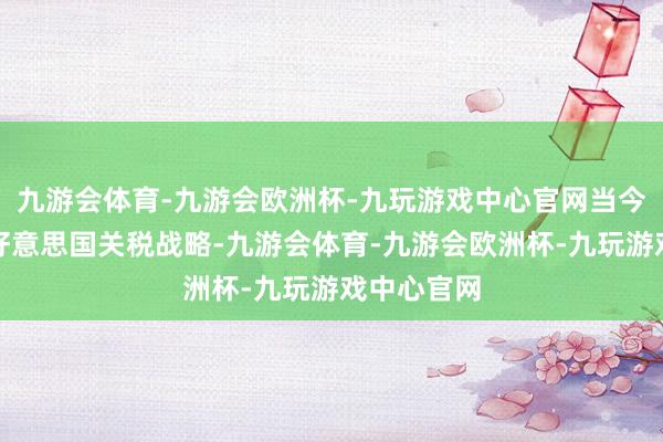 九游会体育-九游会欧洲杯-九玩游戏中心官网当今核心在于好意思国关税战略-九游会体育-九游会欧洲杯-九玩游戏中心官网