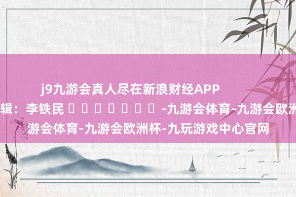 j9九游会真人尽在新浪财经APP            						累赘剪辑：李铁民 							-九游会体育-九游会欧洲杯-九玩游戏中心官网