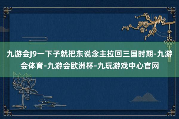 九游会J9一下子就把东说念主拉回三国时期-九游会体育-九游会欧洲杯-九玩游戏中心官网