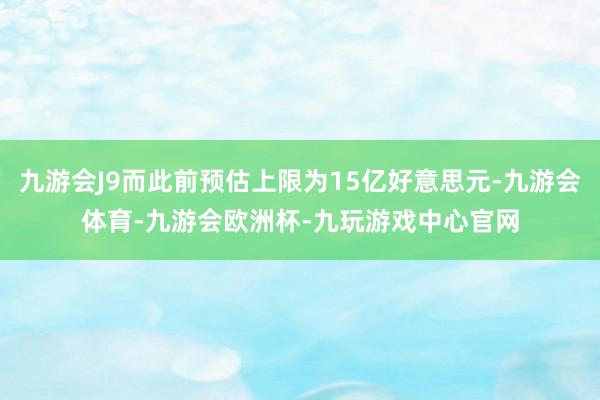 九游会J9而此前预估上限为15亿好意思元-九游会体育-九游会欧洲杯-九玩游戏中心官网