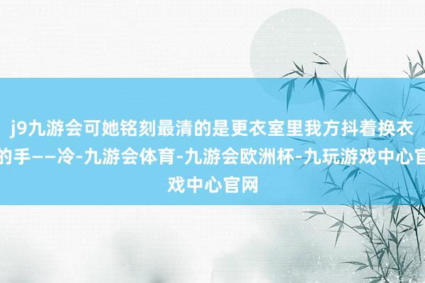 j9九游会可她铭刻最清的是更衣室里我方抖着换衣裳的手——冷-九游会体育-九游会欧洲杯-九玩游戏中心官网