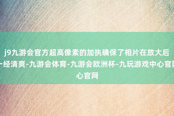 j9九游会官方超高像素的加执确保了相片在放大后一经清爽-九游会体育-九游会欧洲杯-九玩游戏中心官网