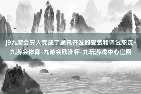 j9九游会真人完成了通讯开发的安装和调试职责-九游会体育-九游会欧洲杯-九玩游戏中心官网