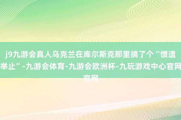 j9九游会真人乌克兰在库尔斯克那里搞了个“馈遗举止”-九游会体育-九游会欧洲杯-九玩游戏中心官网