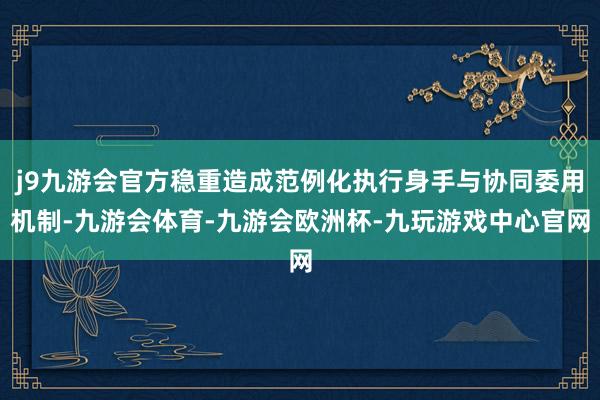 j9九游会官方稳重造成范例化执行身手与协同委用机制-九游会体育-九游会欧洲杯-九玩游戏中心官网