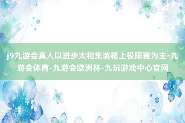 j9九游会真人以进步太和集装箱上极限赛为主-九游会体育-九游会欧洲杯-九玩游戏中心官网