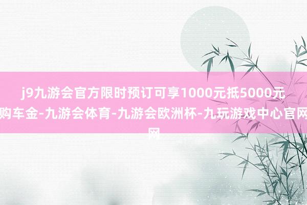 j9九游会官方限时预订可享1000元抵5000元购车金-九游会体育-九游会欧洲杯-九玩游戏中心官网