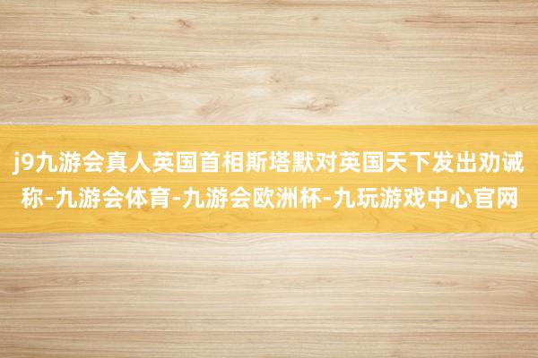 j9九游会真人英国首相斯塔默对英国天下发出劝诫称-九游会体育-九游会欧洲杯-九玩游戏中心官网