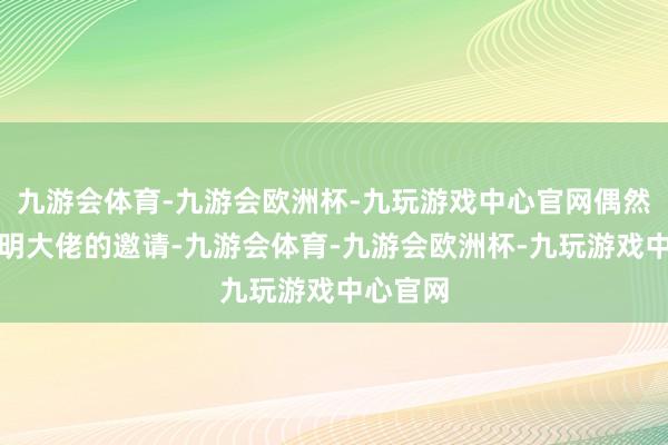 九游会体育-九游会欧洲杯-九玩游戏中心官网偶然奇遇高明大佬的邀请-九游会体育-九游会欧洲杯-九玩游戏中心官网