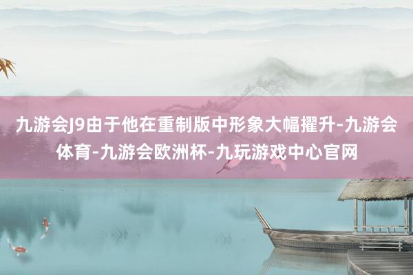 九游会J9由于他在重制版中形象大幅擢升-九游会体育-九游会欧洲杯-九玩游戏中心官网