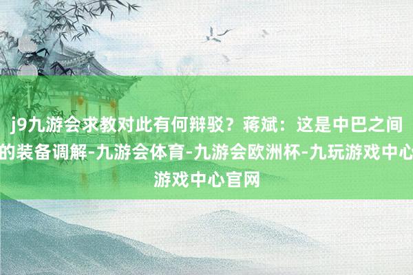 j9九游会求教对此有何辩驳？蒋斌：这是中巴之间平常的装备调解-九游会体育-九游会欧洲杯-九玩游戏中心官网