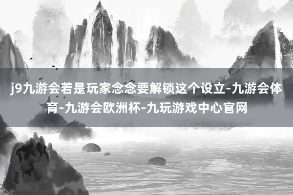 j9九游会若是玩家念念要解锁这个设立-九游会体育-九游会欧洲杯-九玩游戏中心官网