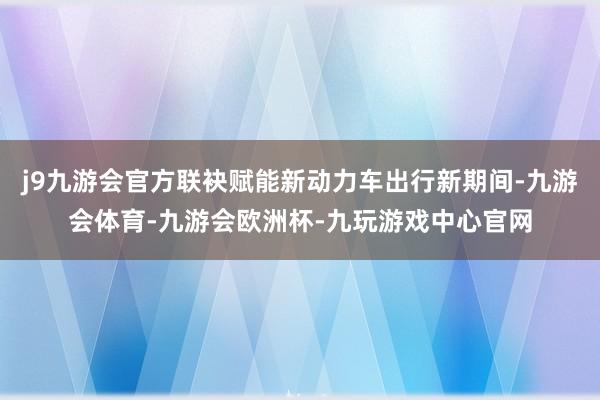j9九游会官方联袂赋能新动力车出行新期间-九游会体育-九游会欧洲杯-九玩游戏中心官网