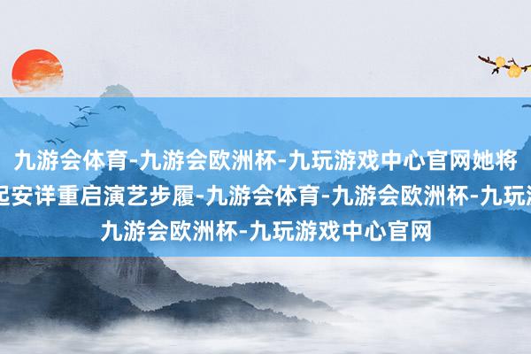 九游会体育-九游会欧洲杯-九玩游戏中心官网她将从本年 4 月起安详重启演艺步履-九游会体育-九游会欧洲杯-九玩游戏中心官网