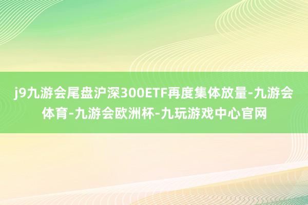 j9九游会尾盘沪深300ETF再度集体放量-九游会体育-九游会欧洲杯-九玩游戏中心官网