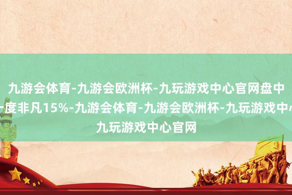 九游会体育-九游会欧洲杯-九玩游戏中心官网盘中跌幅一度非凡15%-九游会体育-九游会欧洲杯-九玩游戏中心官网