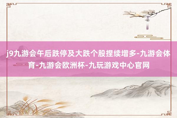 j9九游会午后跌停及大跌个股捏续增多-九游会体育-九游会欧洲杯-九玩游戏中心官网