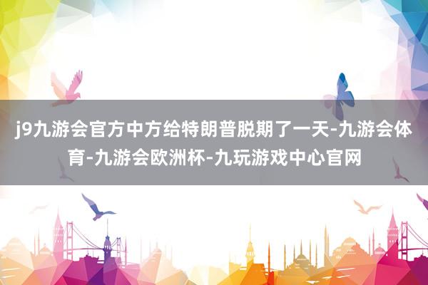 j9九游会官方中方给特朗普脱期了一天-九游会体育-九游会欧洲杯-九玩游戏中心官网