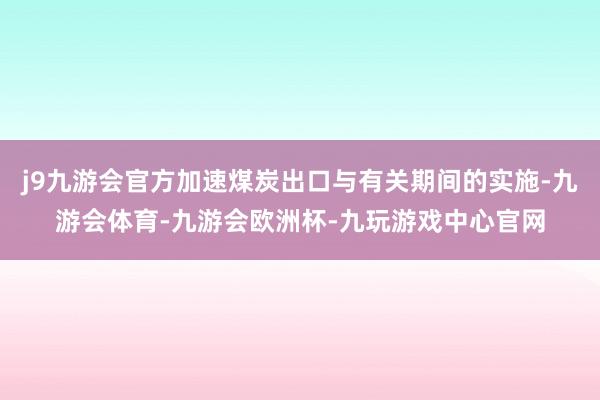 j9九游会官方加速煤炭出口与有关期间的实施-九游会体育-九游会欧洲杯-九玩游戏中心官网