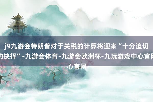j9九游会特朗普对于关税的计算将迎来“十分迫切的抉择”-九游会体育-九游会欧洲杯-九玩游戏中心官网