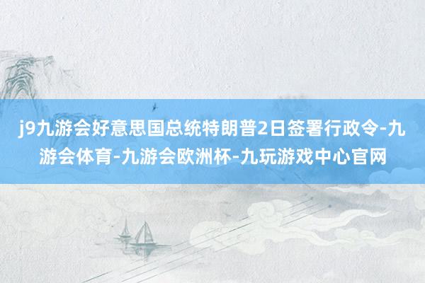 j9九游会好意思国总统特朗普2日签署行政令-九游会体育-九游会欧洲杯-九玩游戏中心官网