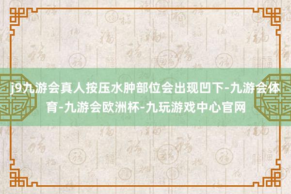 j9九游会真人按压水肿部位会出现凹下-九游会体育-九游会欧洲杯-九玩游戏中心官网