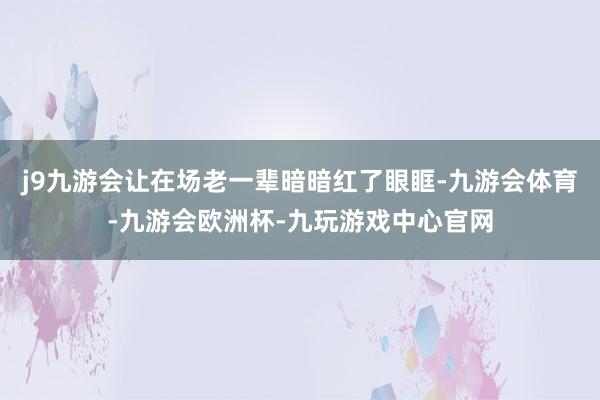 j9九游会让在场老一辈暗暗红了眼眶-九游会体育-九游会欧洲杯-九玩游戏中心官网