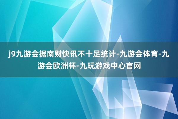 j9九游会据南财快讯不十足统计-九游会体育-九游会欧洲杯-九玩游戏中心官网