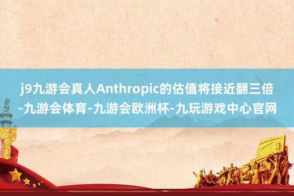 j9九游会真人Anthropic的估值将接近翻三倍-九游会体育-九游会欧洲杯-九玩游戏中心官网
