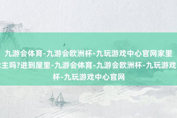 九游会体育-九游会欧洲杯-九玩游戏中心官网家里没东说念主吗?进到屋里-九游会体育-九游会欧洲杯-九玩游戏中心官网