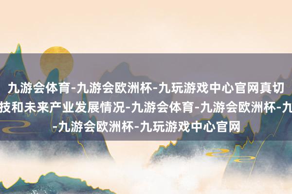 九游会体育-九游会欧洲杯-九玩游戏中心官网真切调研行业前沿科技和未来产业发展情况-九游会体育-九游会欧洲杯-九玩游戏中心官网