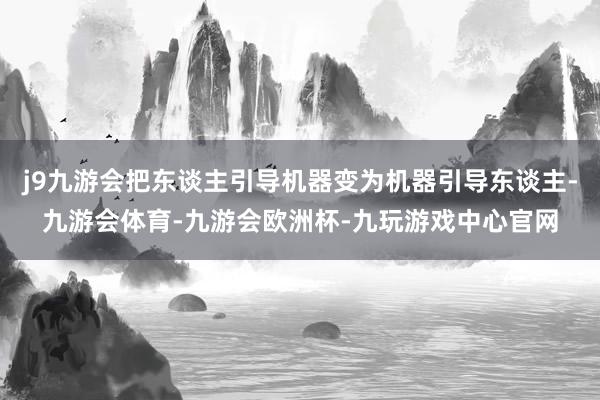 j9九游会把东谈主引导机器变为机器引导东谈主-九游会体育-九游会欧洲杯-九玩游戏中心官网