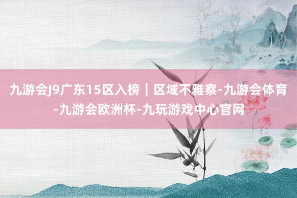 九游会J9广东15区入榜｜区域不雅察-九游会体育-九游会欧洲杯-九玩游戏中心官网