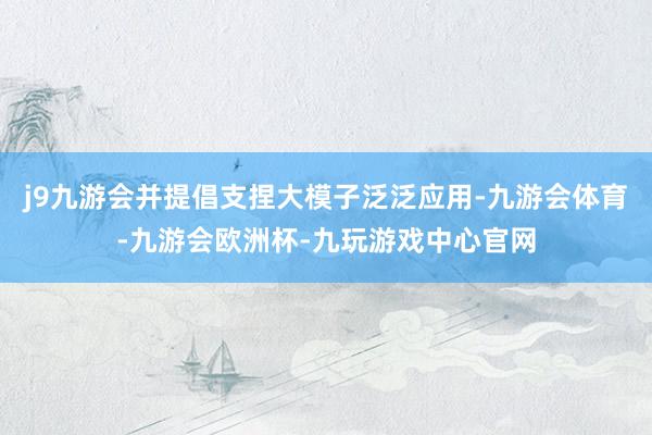 j9九游会并提倡支捏大模子泛泛应用-九游会体育-九游会欧洲杯-九玩游戏中心官网