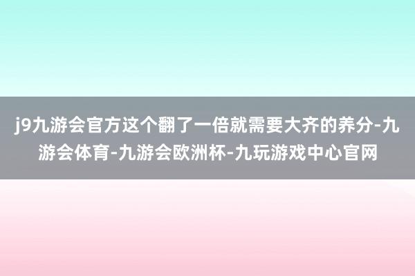 j9九游会官方这个翻了一倍就需要大齐的养分-九游会体育-九游会欧洲杯-九玩游戏中心官网