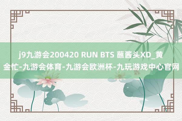 j9九游会200420 RUN BTS 蘸酱头XD_黄金忙-九游会体育-九游会欧洲杯-九玩游戏中心官网