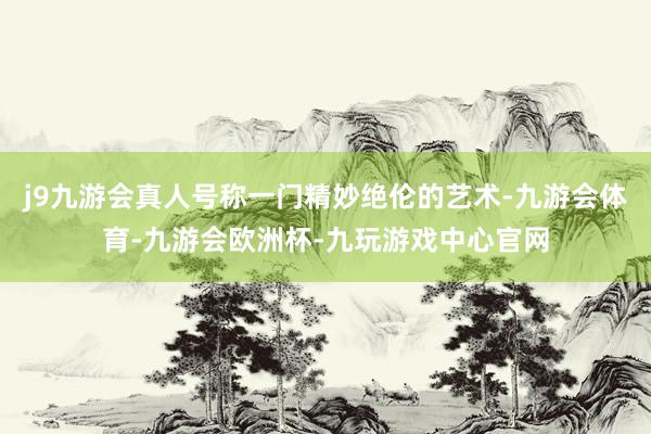 j9九游会真人号称一门精妙绝伦的艺术-九游会体育-九游会欧洲杯-九玩游戏中心官网