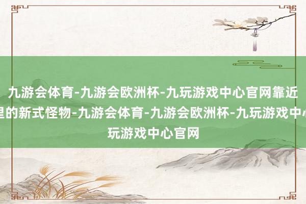 九游会体育-九游会欧洲杯-九玩游戏中心官网靠近游戏里的新式怪物-九游会体育-九游会欧洲杯-九玩游戏中心官网