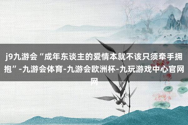 j9九游会“成年东谈主的爱情本就不该只须牵手拥抱”-九游会体育-九游会欧洲杯-九玩游戏中心官网