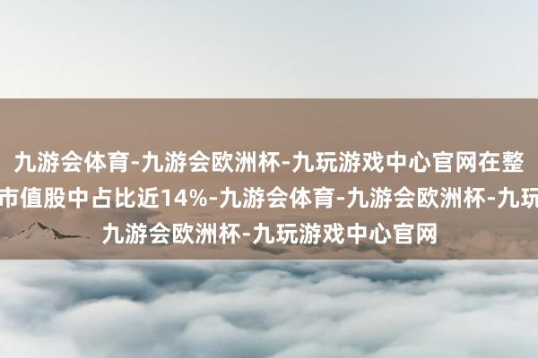 九游会体育-九游会欧洲杯-九玩游戏中心官网在整个这个词千亿市值股中占比近14%-九游会体育-九游会欧洲杯-九玩游戏中心官网