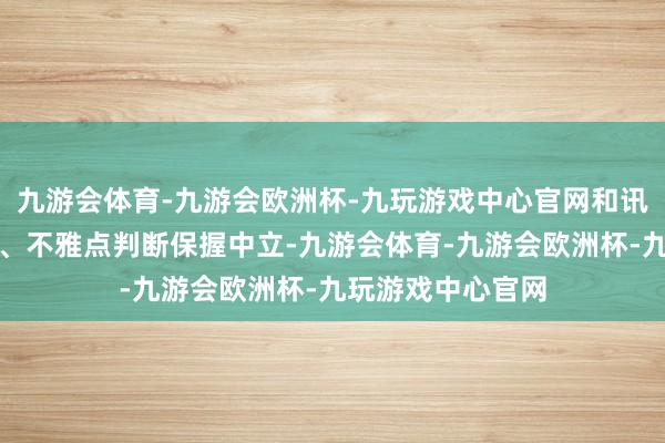 九游会体育-九游会欧洲杯-九玩游戏中心官网和讯网站对文中发达、不雅点判断保握中立-九游会体育-九游会欧洲杯-九玩游戏中心官网