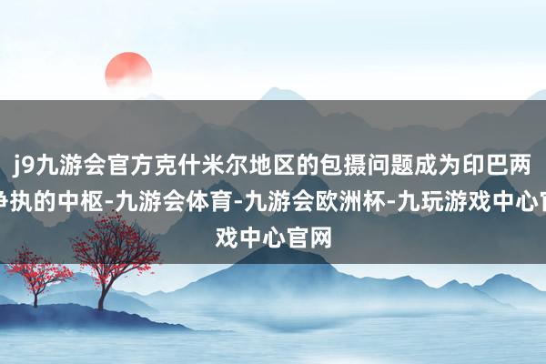 j9九游会官方克什米尔地区的包摄问题成为印巴两国争执的中枢-九游会体育-九游会欧洲杯-九玩游戏中心官网