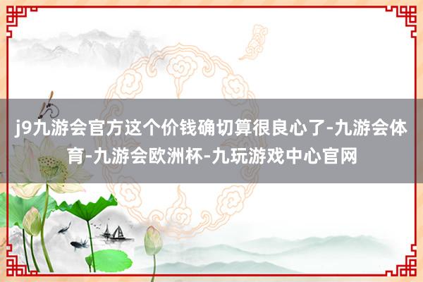 j9九游会官方这个价钱确切算很良心了-九游会体育-九游会欧洲杯-九玩游戏中心官网