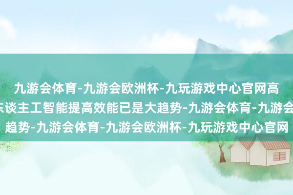 九游会体育-九游会欧洲杯-九玩游戏中心官网高校的教学、教务通过东谈主工智能提高效能已是大趋势-九游会体育-九游会欧洲杯-九玩游戏中心官网