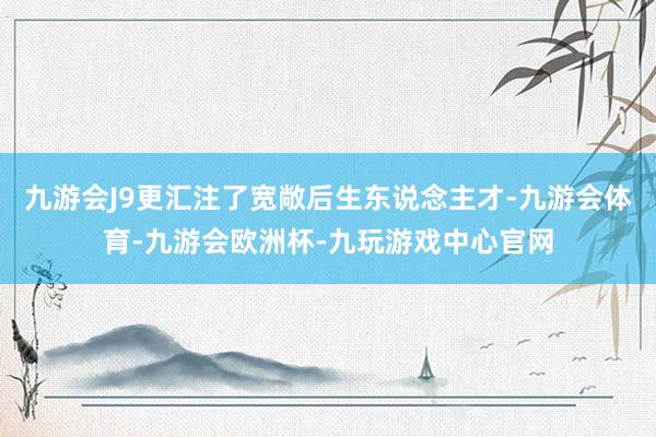 九游会J9更汇注了宽敞后生东说念主才-九游会体育-九游会欧洲杯-九玩游戏中心官网